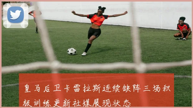 皇马后卫卡雷拉斯连续缺阵三场积极训练更新社媒展现状态