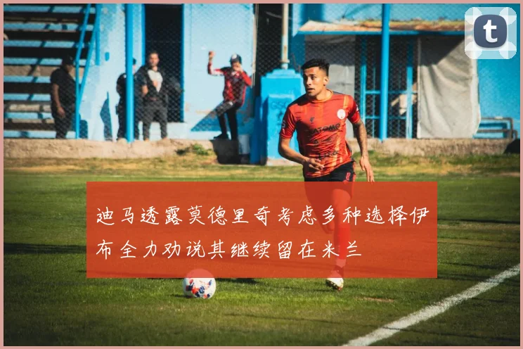 迪马透露莫德里奇考虑多种选择伊布全力劝说其继续留在米兰