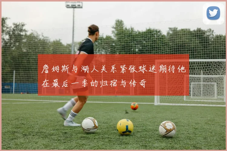 詹姆斯与湖人关系紧张球迷期待他在最后一季的归宿与传奇