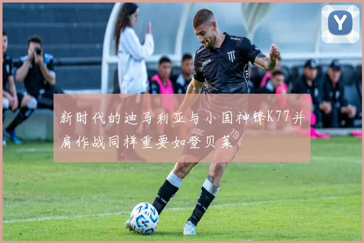 新时代的迪马利亚与小国神锋K77并肩作战同样重要如登贝莱
