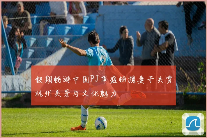 假期畅游中国PJ华盛顿携妻子共赏杭州美景与文化魅力