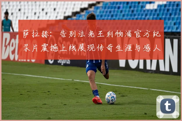 萨拉赫：告别法老王利物浦官方纪录片震撼上线展现传奇生涯与感人时刻