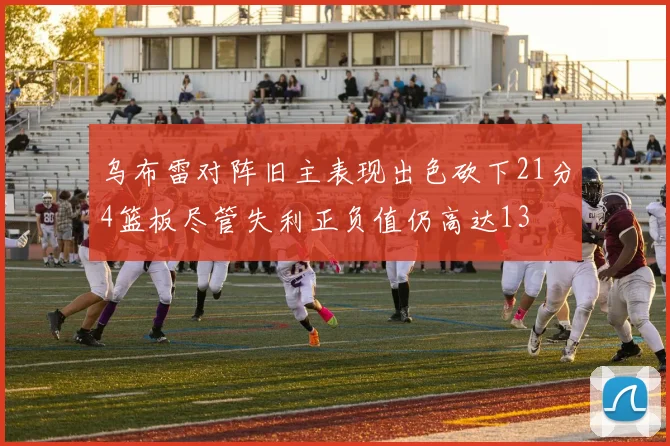 乌布雷对阵旧主表现出色砍下21分4篮板尽管失利正负值仍高达13
