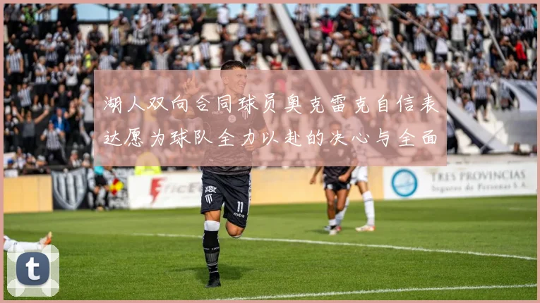 湖人双向合同球员奥克雷克自信表达愿为球队全力以赴的决心与全面能力