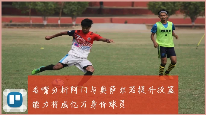 名嘴分析阿门与奥萨尔若提升投篮能力将成亿万身价球员