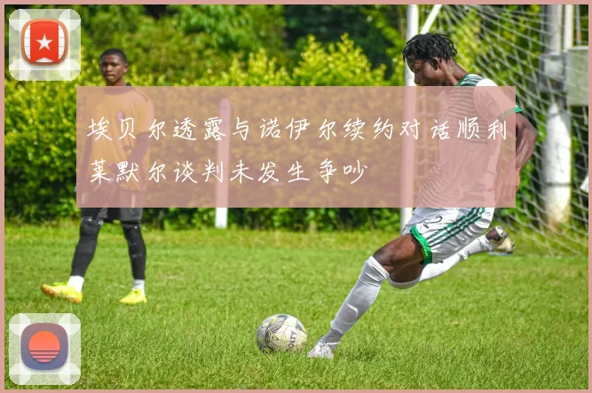 埃贝尔透露与诺伊尔续约对话顺利莱默尔谈判未发生争吵