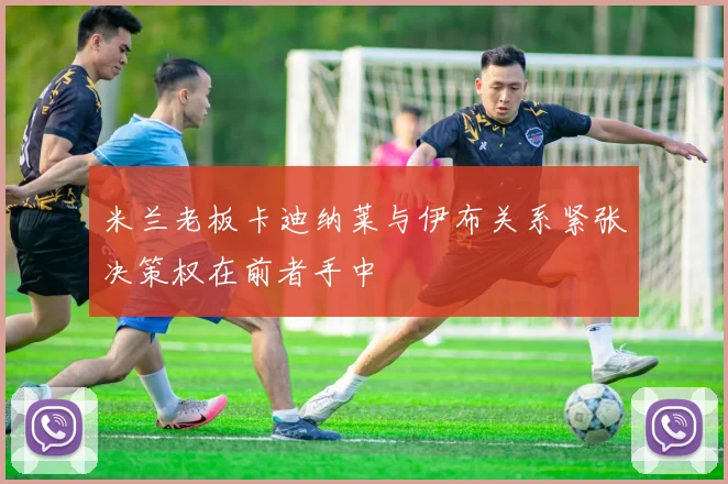 米兰老板卡迪纳莱与伊布关系紧张决策权在前者手中