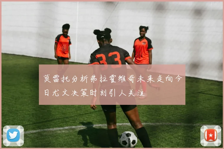 莫雷托分析弗拉霍维奇未来走向今日尤文决策时刻引人关注