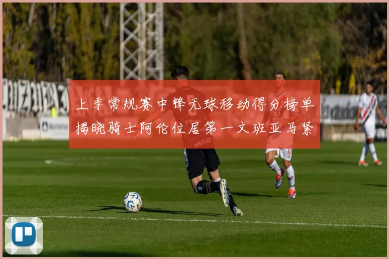 上季常规赛中锋无球移动得分榜单揭晓骑士阿伦位居第一文班亚马紧随其后