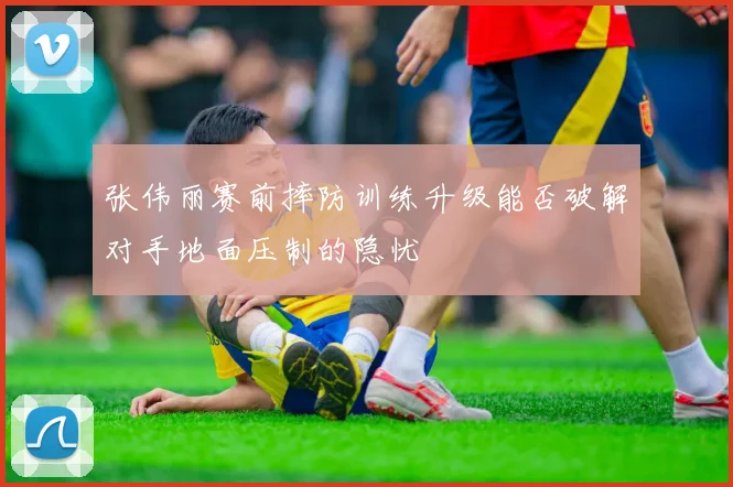 张伟丽赛前摔防训练升级能否破解对手地面压制的隐忧