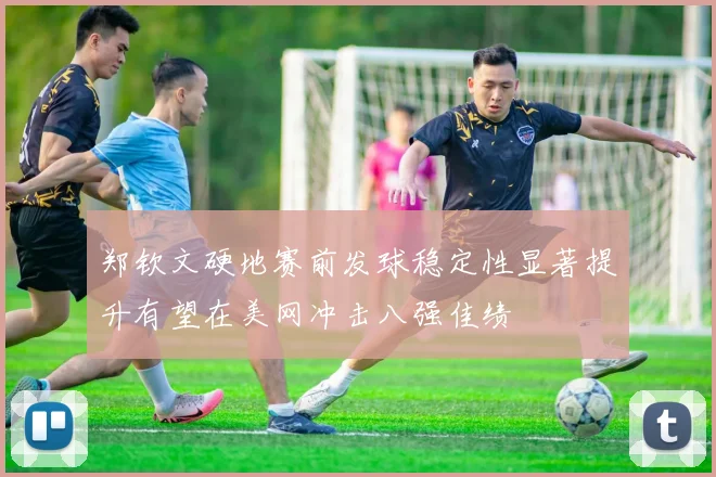 郑钦文硬地赛前发球稳定性显著提升有望在美网冲击八强佳绩