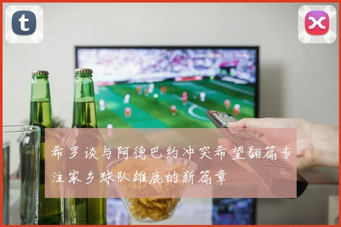 希罗谈与阿德巴约冲突希望翻篇专注家乡球队雄鹿的新篇章